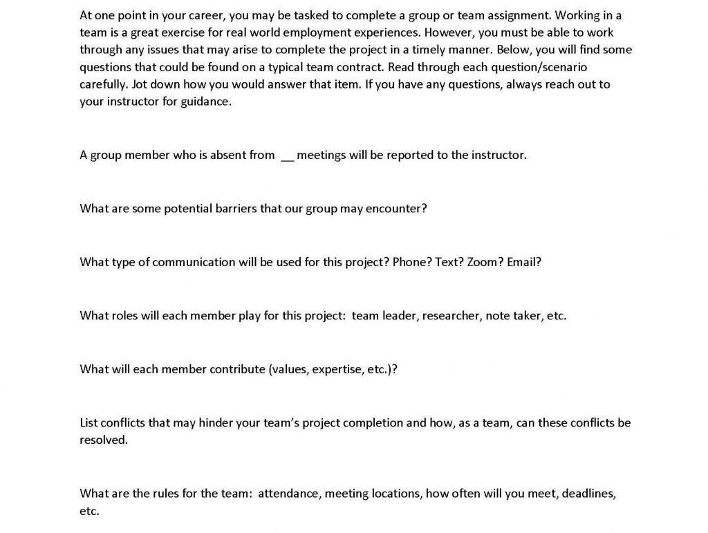 questions regarding team contract that reads: At one point in your career, you may be tasked to complete a group or team assignment. Working in a team is a great exercise for real world employment experiences. However, you must be able to work through any issues that may arise to complete the project in a timely manner. Below, you will find some questions that could be found on a typical team contract. Read through each question/scenario carefully. Jot down how you would answer that item. If you have any questions, always reach out to your instructor for guidance. A group member who is absent from meetings will be reported to the instructor. What are some potential barriers that our group may encounter? What type of communication will be used for this project? Phone? Text? Zoom? Email? What roles will each member play for this project: team leader, researcher, note taker, etc. What will each member contribute (values, expertise, etc.)? List conflicts that may hinder your team's project completion and how, as a team, can these conflicts be resolved. What are the rules for the team: attendance, meeting locations, how often will you meet, deadlines, etc.